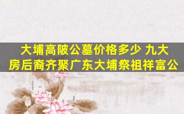 大埔高陂公墓价格多少 九大房后裔齐聚广东大埔祭祖祥富公